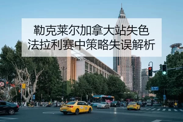 勒克莱尔加拿大站失色 法拉利赛中策略失误解析