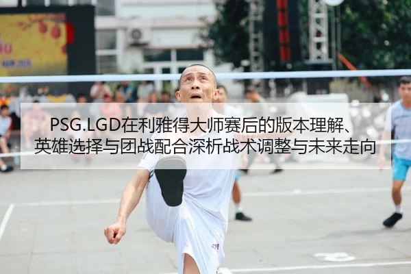 PSG.LGD在利雅得大师赛后的版本理解、英雄选择与团战配合深析战术调整与未来走向