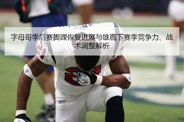 字母哥季后赛脚踝恢复进展与雄鹿下赛季竞争力、战术调整解析